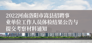 2022河南洛阳市嵩县招聘事业单位工作人员体检结果公告与提交考察材料通知