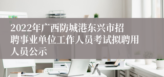 2022年广西防城港东兴市招聘事业单位工作人员考试拟聘用人员公示