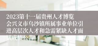 2023第十一届贵州人才博览会兴义市乌沙镇所属事业单位引进高层次人才和急需紧缺人才面试成绩公告