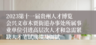 2023第十一届贵州人才博览会兴义市木贾街道办事处所属事业单位引进高层次人才和急需紧缺人才笔试成绩及面试