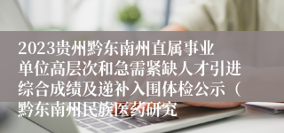 2023贵州黔东南州直属事业单位高层次和急需紧缺人才引进综合成绩及递补入围体检公示（黔东南州民族医药研究