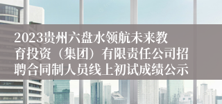 2023贵州六盘水领航未来教育投资（集团）有限责任公司招聘合同制人员线上初试成绩公示