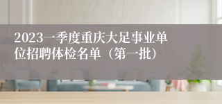 2023一季度重庆大足事业单位招聘体检名单（第一批）