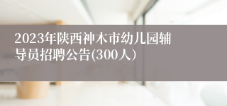 2023年陕西神木市幼儿园辅导员招聘公告(300人）