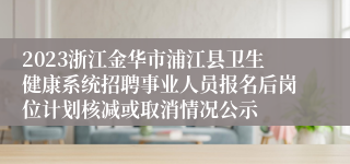 2023浙江金华市浦江县卫生健康系统招聘事业人员报名后岗位计划核减或取消情况公示