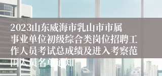 2023山东威海市乳山市市属事业单位初级综合类岗位招聘工作人员考试总成绩及进入考察范围人员名单通知