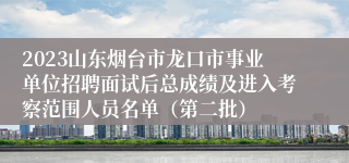 2023山东烟台市龙口市事业单位招聘面试后总成绩及进入考察范围人员名单（第二批）