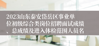 2023山东泰安岱岳区事业单位初级综合类岗位招聘面试成绩、总成绩及进入体检范围人员名单