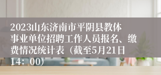 2023山东济南市平阴县教体事业单位招聘工作人员报名、缴费情况统计表（截至5月21日14：00）