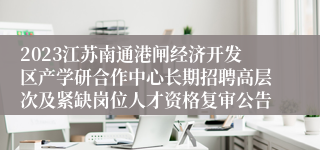 2023江苏南通港闸经济开发区产学研合作中心长期招聘高层次及紧缺岗位人才资格复审公告