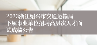 2023浙江绍兴市交通运输局下属事业单位招聘高层次人才面试成绩公告