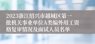 2023浙江绍兴市越城区第一批机关事业单位A类编外用工资格复审情况及面试人员名单