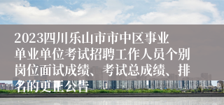 2023四川乐山市市中区事业单业单位考试招聘工作人员个别岗位面试成绩、考试总成绩、排名的更正公告