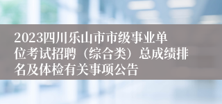 2023四川乐山市市级事业单位考试招聘（综合类）总成绩排名及体检有关事项公告