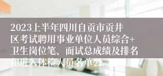 2023上半年四川自贡市贡井区考试聘用事业单位人员综合+卫生岗位笔、面试总成绩及排名和进入体检人员名单公