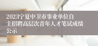 2023宁夏中卫市事业单位自主招聘高层次青年人才笔试成绩公示