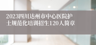 2023四川达州市中心医院护士规范化培训招生120人简章