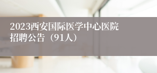 2023西安国际医学中心医院招聘公告（91人）