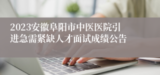 2023安徽阜阳市中医医院引进急需紧缺人才面试成绩公告