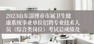 2023山东淄博市市属卫生健康系统事业单位招聘专业技术人员（综合类岗位）考试总成绩及考察、体检公告