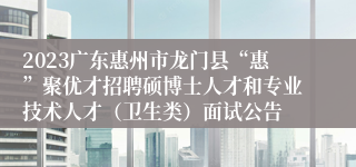 2023广东惠州市龙门县“惠”聚优才招聘硕博士人才和专业技术人才（卫生类）面试公告