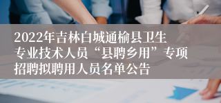 2022年吉林白城通榆县卫生专业技术人员“县聘乡用”专项招聘拟聘用人员名单公告