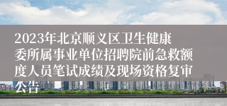 2023年北京顺义区卫生健康委所属事业单位招聘院前急救额度人员笔试成绩及现场资格复审公告