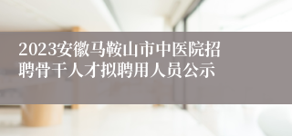 2023安徽马鞍山市中医院招聘骨干人才拟聘用人员公示