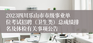 2023四川乐山市市级事业单位考试招聘（卫生类）总成绩排名及体检有关事项公告