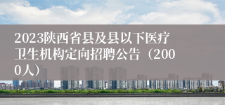 2023陕西省县及县以下医疗卫生机构定向招聘公告（2000人）