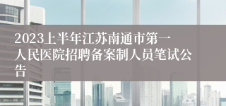 2023上半年江苏南通市第一人民医院招聘备案制人员笔试公告