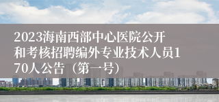 2023海南西部中心医院公开和考核招聘编外专业技术人员170人公告（第一号）