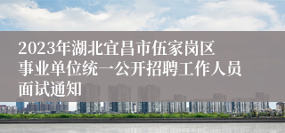 2023年湖北宜昌市伍家岗区事业单位统一公开招聘工作人员面试通知