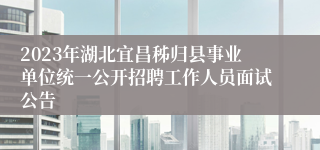 2023年湖北宜昌秭归县事业单位统一公开招聘工作人员面试公告