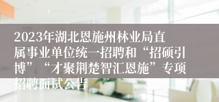 2023年湖北恩施州林业局直属事业单位统一招聘和“招硕引博”“才聚荆楚智汇恩施”专项招聘面试公告 