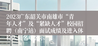 2023广东韶关市南雄市“青年人才”及“紧缺人才”校园招聘（南宁站）面试成绩及进入体检人员名单公示