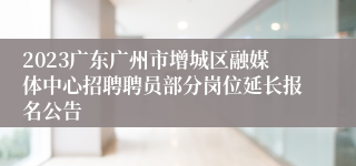 2023广东广州市增城区融媒体中心招聘聘员部分岗位延长报名公告
