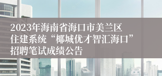 2023年海南省海口市美兰区住建系统“椰城优才智汇海口”招聘笔试成绩公告