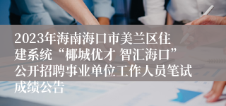 2023年海南海口市美兰区住建系统“椰城优才 智汇海口”公开招聘事业单位工作人员笔试成绩公告