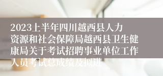 2023上半年四川越西县人力资源和社会保障局越西县卫生健康局关于考试招聘事业单位工作人员考试总成绩及拟进