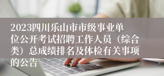 2023四川乐山市市级事业单位公开考试招聘工作人员（综合类）总成绩排名及体检有关事项的公告