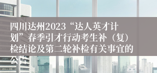 四川达州2023“达人英才计划”春季引才行动考生补（复）检结论及第二轮补检有关事宜的公告
