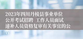 2023年四川丹棱县事业单位公开考试招聘  工作人员面试递补人员资格复审有关事宜的公告