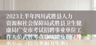 2023上半年四川武胜县人力资源和社会保障局武胜县卫生健康局广安市考试招聘事业单位工作人员武胜考点总成绩及职位排名公示（综合类和卫生类）
