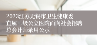 2023江苏无锡市卫生健康委直属三级公立医院面向社会招聘总会计师录用公示