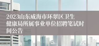 2023山东威海市环翠区卫生健康局所属事业单位招聘笔试时间公告