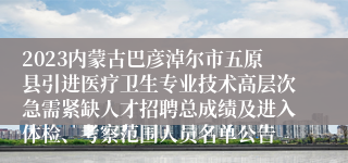 2023内蒙古巴彦淖尔市五原县引进医疗卫生专业技术高层次急需紧缺人才招聘总成绩及进入体检、考察范围人员名单公告