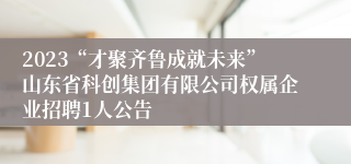 2023“才聚齐鲁成就未来”山东省科创集团有限公司权属企业招聘1人公告