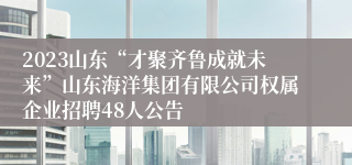 2023山东“才聚齐鲁成就未来”山东海洋集团有限公司权属企业招聘48人公告