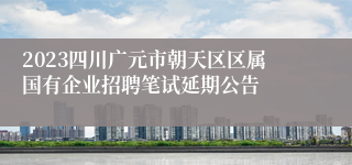 2023四川广元市朝天区区属国有企业招聘笔试延期公告